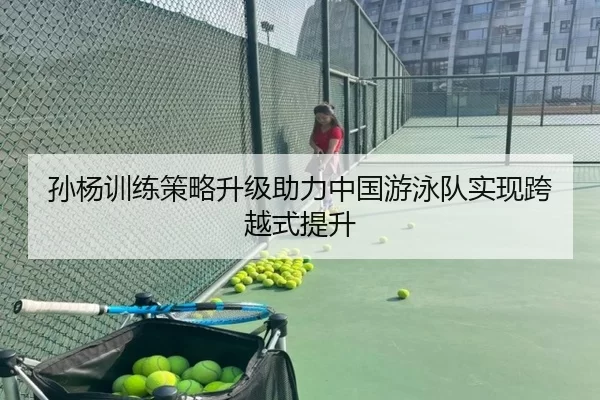 孙杨训练策略升级助力中国游泳队实现跨越式提升